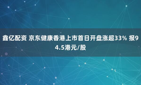 鑫亿配资 京东健康香港上市首日开盘涨超33% 报94.5港元/股