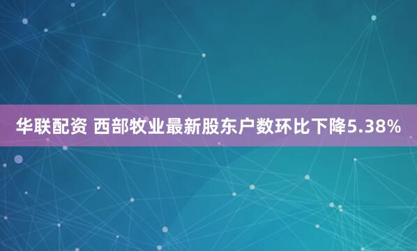 华联配资 西部牧业最新股东户数环比下降5.38%