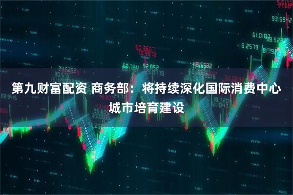 第九财富配资 商务部：将持续深化国际消费中心城市培育建设