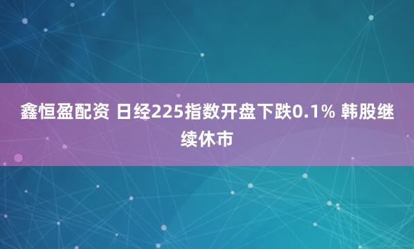 鑫恒盈配资 日经225指数开盘下跌0.1% 韩股继续休市