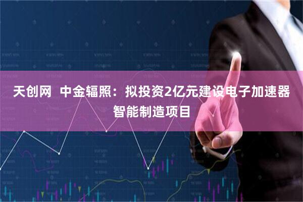 天创网  中金辐照：拟投资2亿元建设电子加速器智能制造项目