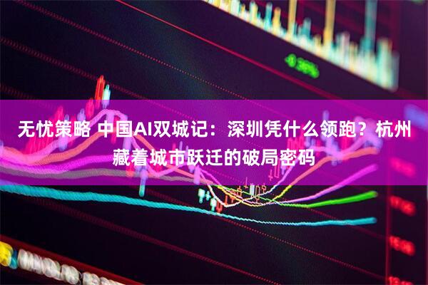 无忧策略 中国AI双城记：深圳凭什么领跑？杭州藏着城市跃迁的破局密码